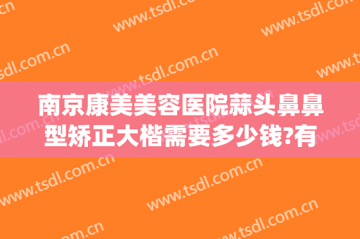 南京康美美容医院蒜头鼻鼻型矫正大楷需要多少钱?有哪些优势?(鼻头肥大矫正术多少钱)