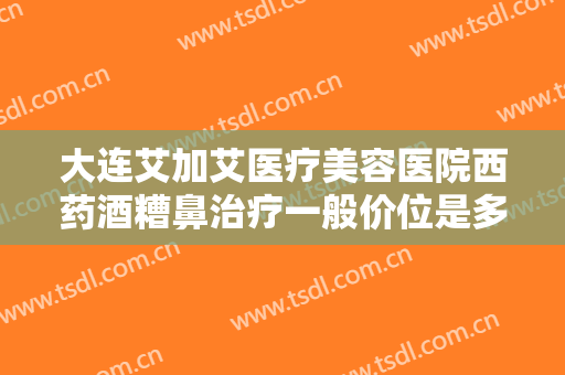 大连艾加艾医疗美容医院西药酒糟鼻治疗一般价位是多少费用?靠谱吗?