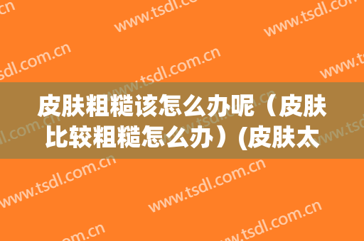 皮肤粗糙该怎么办呢（皮肤比较粗糙怎么办）(皮肤太粗糙了怎么办?)