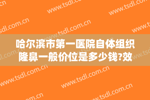 哈尔滨市第一医院自体组织隆鼻一般价位是多少钱?效果怎么样?(哈尔滨哪个医院隆鼻好)