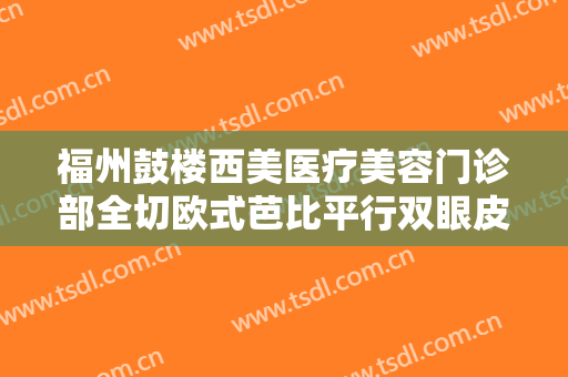 福州鼓楼西美医疗美容门诊部全切欧式芭比平行双眼皮价格表!贵不贵?