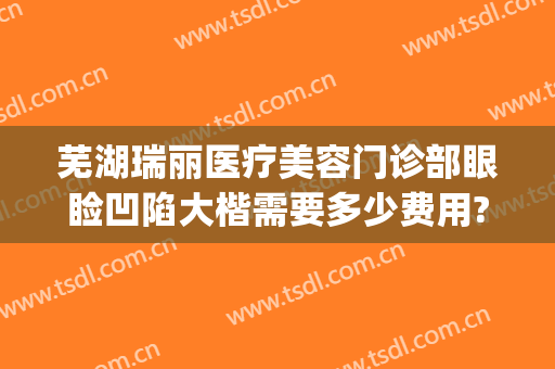 芜湖瑞丽医疗美容门诊部眼睑凹陷大楷需要多少费用?怎么样?(芜湖瑞丽整形美容院电话)
