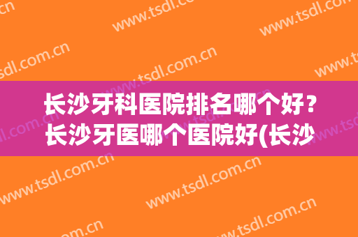 长沙牙科医院排名哪个好？长沙牙医哪个医院好(长沙牙科最好的医院排名)