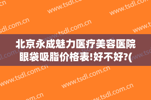 北京永成魅力医疗美容医院眼袋吸脂价格表!好不好?(去眼袋价格总装整形)