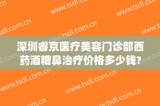 深圳睿京医疗美容门诊部西药酒糟鼻治疗价格多少钱?效果怎么样?(深圳治疗酒糟鼻哪个医院最好)