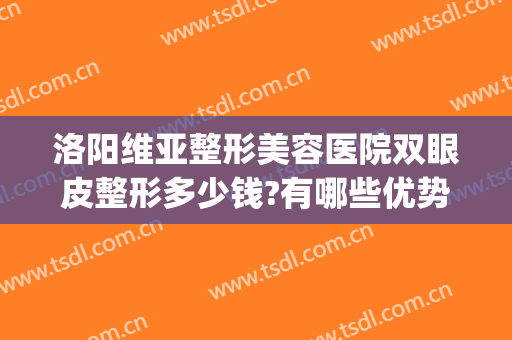 洛阳维亚整形美容医院双眼皮整形多少钱?有哪些优势?(洛阳哪里做双眼皮手术好)