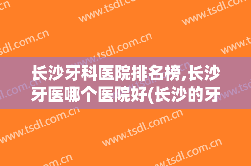 长沙牙科医院排名榜,长沙牙医哪个医院好(长沙的牙科医院排行榜)