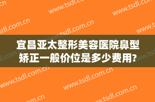 宜昌亚太整形美容医院鼻型矫正一般价位是多少费用?怎么样?(湖北亚太整形美容医院)