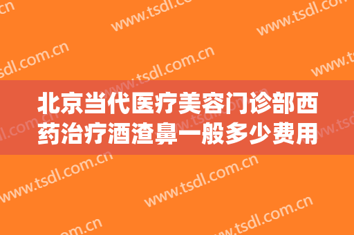 北京当代医疗美容门诊部西药治疗酒渣鼻一般多少费用?效果怎么样?(北京哪家医院治疗酒糟鼻最好)