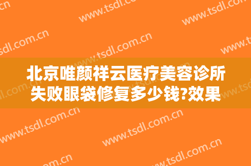 北京唯颜祥云医疗美容诊所失败眼袋修复多少钱?效果怎么样?