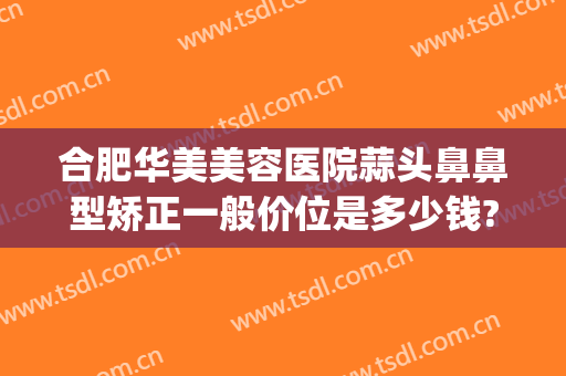 合肥华美美容医院蒜头鼻鼻型矫正一般价位是多少钱?多长时间恢复?(合肥做鼻子大概多少钱)