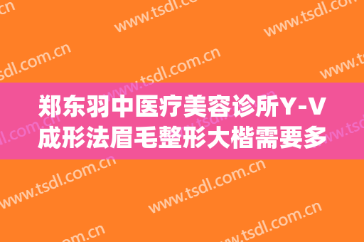 郑东羽中医疗美容诊所Y-V成形法眉毛整形大楷需要多少钱?可靠吗?(郑州羽中医美整形医院电话)