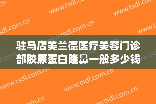 驻马店美兰德医疗美容门诊部胶原蛋白隆鼻一般多少钱?效果怎么样?(驻马店美兰德整形)