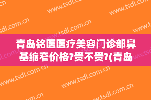 青岛铭医医疗美容门诊部鼻基缩窄价格?贵不贵?(青岛铭医整形医院)