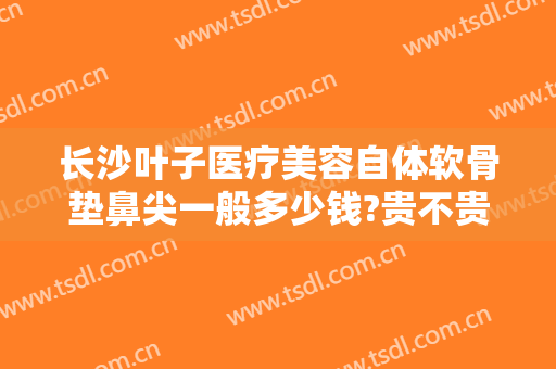 长沙叶子医疗美容自体软骨垫鼻尖一般多少钱?贵不贵?