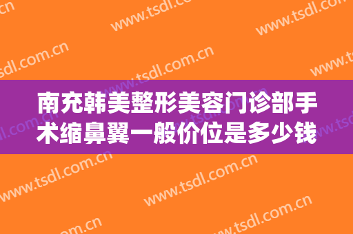 南充韩美整形美容门诊部手术缩鼻翼一般价位是多少钱?有哪些优势?(南充韩美整形医院怎么样?)