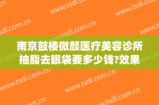 南京鼓楼微颜医疗美容诊所抽脂去眼袋要多少钱?效果怎么样?(苏州脸部抽脂要多少钱)