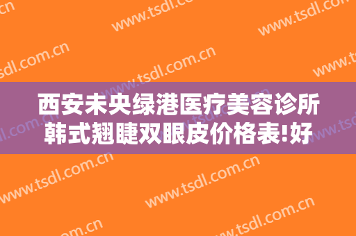 西安未央绿港医疗美容诊所韩式翘睫双眼皮价格表!好不好?
