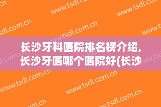 长沙牙科医院排名榜介绍,长沙牙医哪个医院好(长沙牙科医院排名前十)