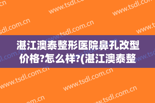 湛江澳泰整形医院鼻孔改型价格?怎么样?(湛江澳泰整形医院怎么样啊)