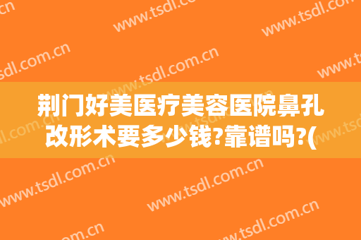 荆门好美医疗美容医院鼻孔改形术要多少钱?靠谱吗?(荆州做鼻部整形多钱)