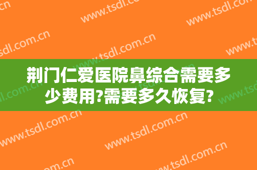 荆门仁爱医院鼻综合需要多少费用?需要多久恢复?