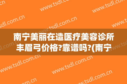 南宁美丽在造医疗美容诊所丰眉弓价格?靠谱吗?(南宁美丽在造医疗美容机构电话)