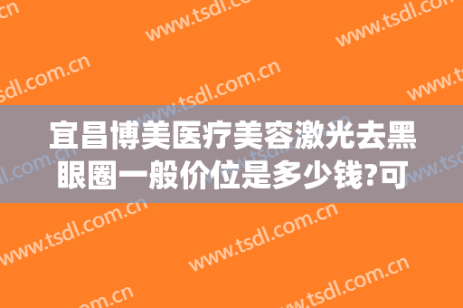宜昌博美医疗美容激光去黑眼圈一般价位是多少钱?可靠吗?(宜昌博美整形美容医院怎么样)