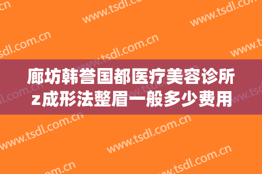 廊坊韩誉国都医疗美容诊所z成形法整眉一般多少费用?靠谱吗?(北京韩誉国都医疗美容诊所怎么样)