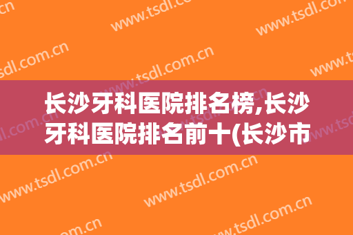 长沙牙科医院排名榜,长沙牙科医院排名前十(长沙市公立牙科医院排名)