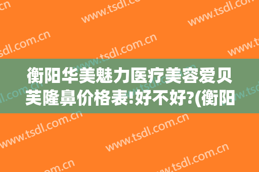 衡阳华美魅力医疗美容爱贝芙隆鼻价格表!好不好?(衡阳美莱医疗美容医院)