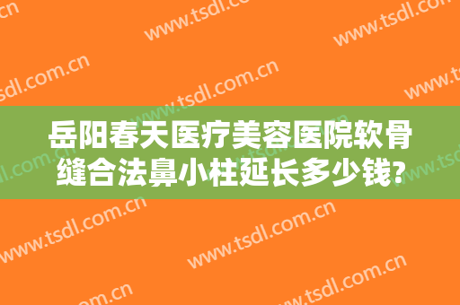 岳阳春天医疗美容医院软骨缝合法鼻小柱延长多少钱?可靠吗?