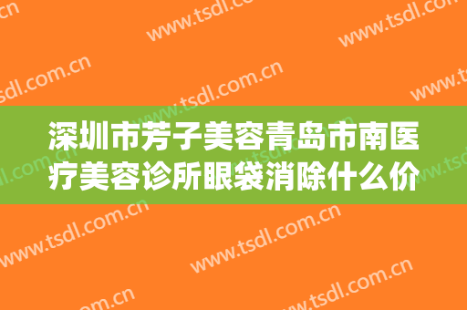 深圳市芳子美容青岛市南医疗美容诊所眼袋消除什么价格?靠谱吗?(青岛芳子医疗美容医院)