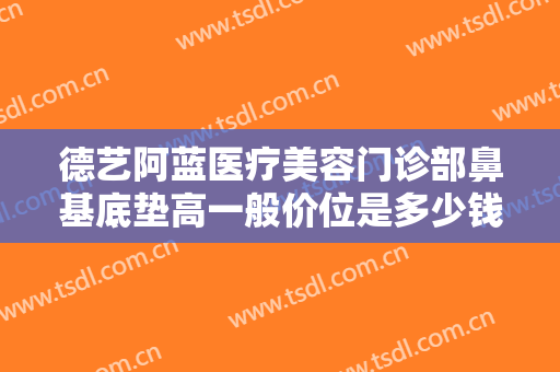 德艺阿蓝医疗美容门诊部鼻基底垫高一般价位是多少钱?需要多久恢复?
