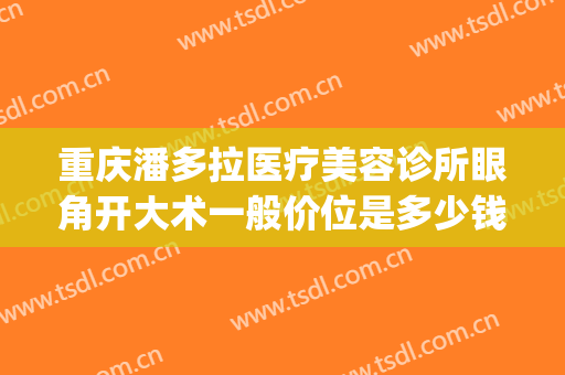 重庆潘多拉医疗美容诊所眼角开大术一般价位是多少钱?贵不贵?(重庆眼角手术哪家好)