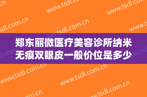郑东丽微医疗美容诊所纳米无痕双眼皮一般价位是多少?怎么样?(郑州聂丽丽做双眼皮做的咋样)