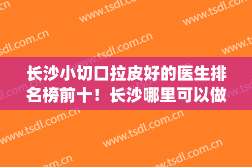 长沙小切口拉皮好的医生排名榜前十！长沙哪里可以做拉皮手术(长沙哪家做包皮手术好些)