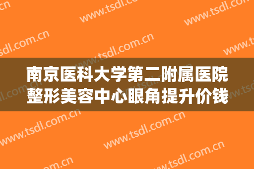 南京医科大学第二附属医院整形美容中心眼角提升价钱?有哪些优势?(南京市第二医院整形美容科)