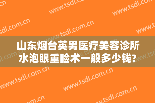 山东烟台英男医疗美容诊所水泡眼重睑术一般多少钱?可靠吗?