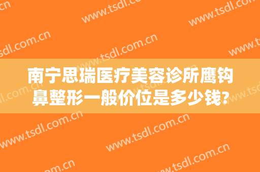 南宁思瑞医疗美容诊所鹰钩鼻整形一般价位是多少钱?贵不贵?(南宁鹰钩鼻整形医院)