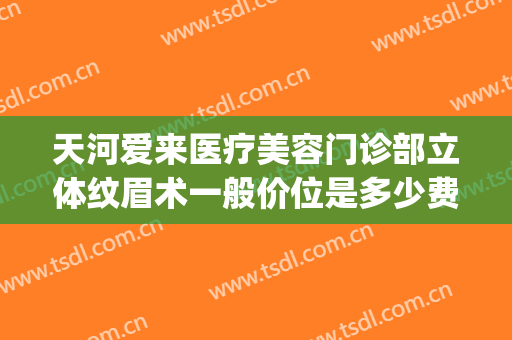 天河爱来医疗美容门诊部立体纹眉术一般价位是多少费用?贵不贵?(广州爱来医疗美容整形医院)