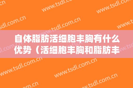 自体脂肪活细胞丰胸有什么优势（活细胞丰胸和脂肪丰胸的区别）(自体脂肪丰胸的优点是什么)