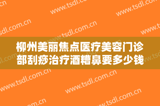 柳州美丽焦点医疗美容门诊部刮痧治疗酒糟鼻要多少钱?有哪些优势?