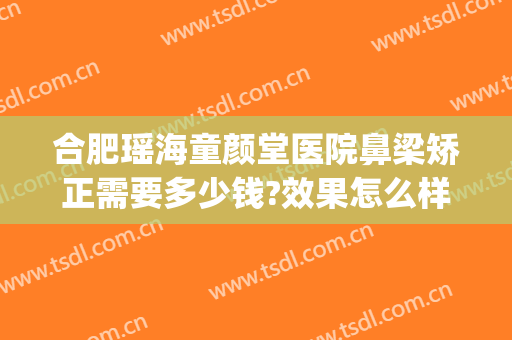 合肥瑶海童颜堂医院鼻梁矫正需要多少钱?效果怎么样?(合肥童颜堂医疗美容医院)