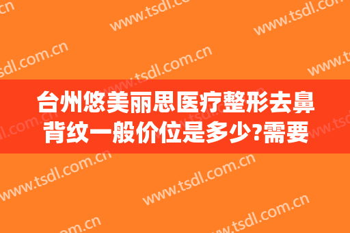 台州悠美丽思医疗整形去鼻背纹一般价位是多少?需要多久恢复?(台州悠美丽思医疗美容)