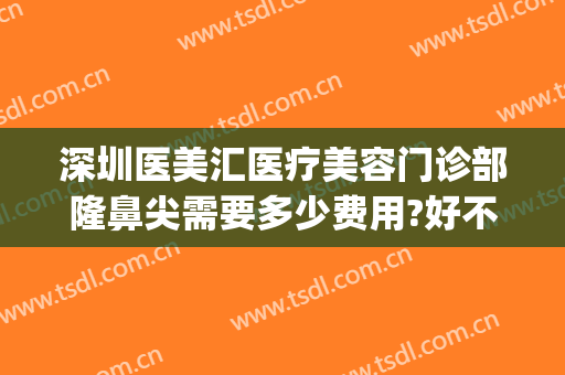 深圳医美汇医疗美容门诊部隆鼻尖需要多少费用?好不好?(深圳整形整容医院多少钱就找美来)