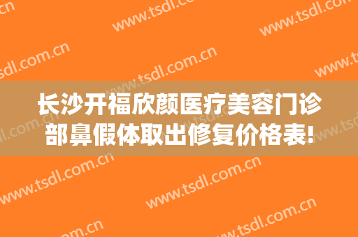 长沙开福欣颜医疗美容门诊部鼻假体取出修复价格表!贵不贵?(长沙欣颜医疗整形医院)