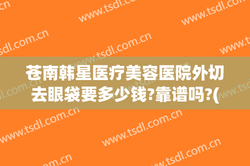 苍南韩星医疗美容医院外切去眼袋要多少钱?靠谱吗?(苍南韩星医疗美容医院电话)