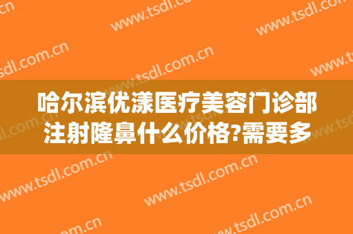 哈尔滨优漾医疗美容门诊部注射隆鼻什么价格?需要多久恢复?(哈尔滨优漾医疗整形怎么样)