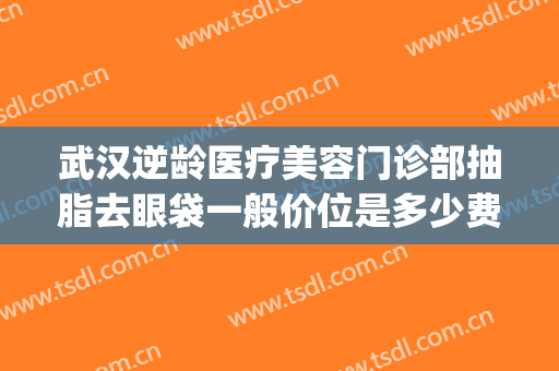 武汉逆龄医疗美容门诊部抽脂去眼袋一般价位是多少费用?靠谱吗?(武汉抽脂手术价格美莱整形)